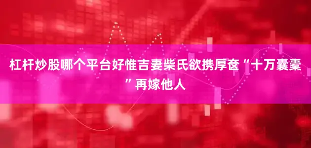 杠杆炒股哪个平台好惟吉妻柴氏欲携厚奁“十万囊橐”再嫁他人
