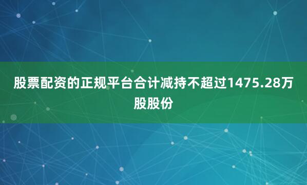 股票配资的正规平台合计减持不超过1475.28万股股份
