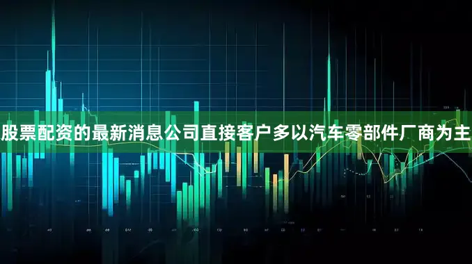 股票配资的最新消息公司直接客户多以汽车零部件厂商为主