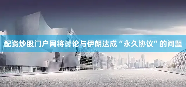配资炒股门户网将讨论与伊朗达成“永久协议”的问题