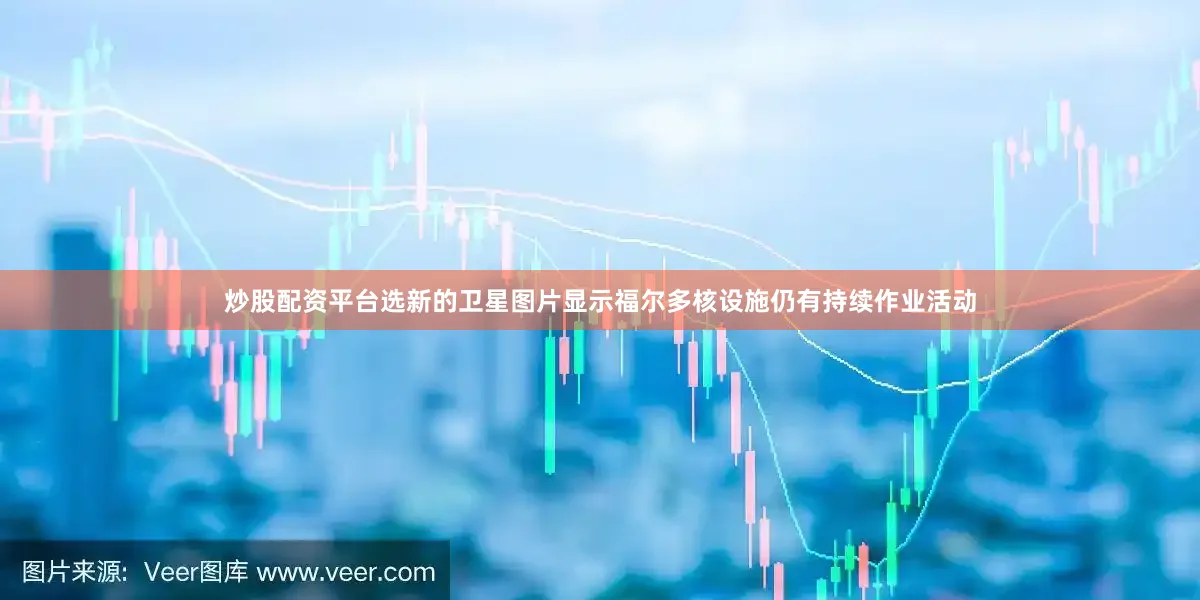 炒股配资平台选新的卫星图片显示福尔多核设施仍有持续作业活动