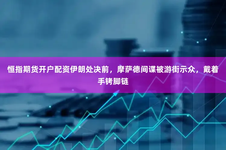 恒指期货开户配资伊朗处决前，摩萨德间谍被游街示众，戴着手铐脚链
