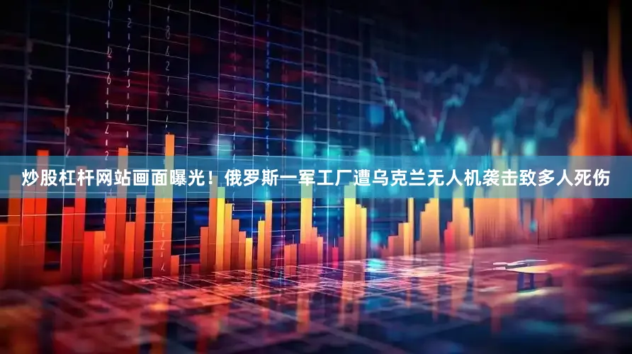 炒股杠杆网站画面曝光！俄罗斯一军工厂遭乌克兰无人机袭击致多人死伤