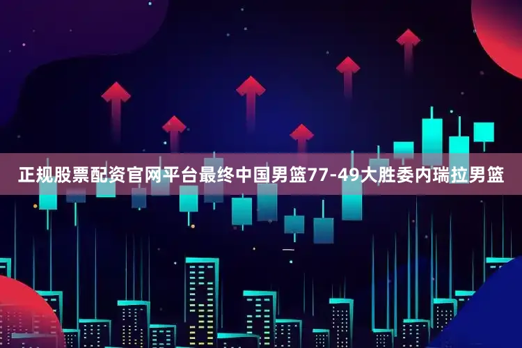 正规股票配资官网平台最终中国男篮77-49大胜委内瑞拉男篮