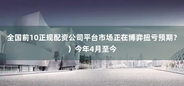 全国前10正规配资公司平台市场正在博弈扭亏预期？）今年4月至今