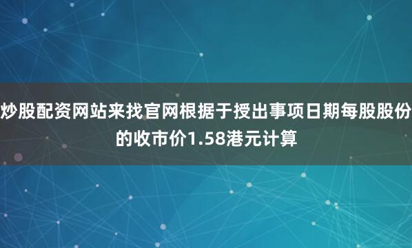 炒股配资网站来找官网根据于授出事项日期每股股份的收市价1.58港元计算