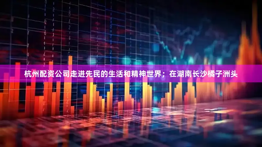 杭州配资公司走进先民的生活和精神世界；在湖南长沙橘子洲头
