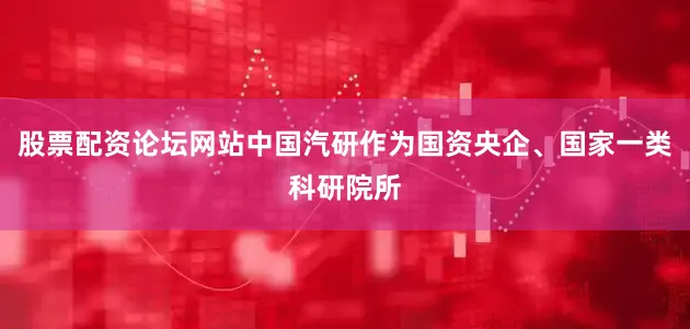 股票配资论坛网站中国汽研作为国资央企、国家一类科研院所