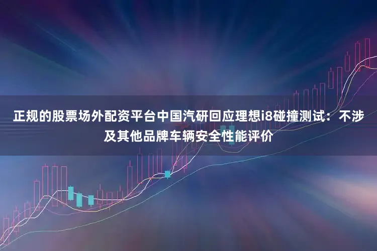 正规的股票场外配资平台中国汽研回应理想i8碰撞测试：不涉及其他品牌车辆安全性能评价