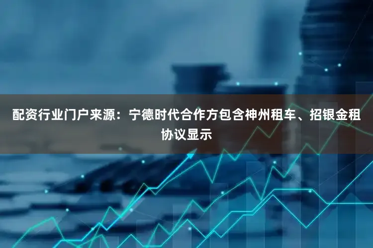 配资行业门户来源：宁德时代合作方包含神州租车、招银金租协议显示