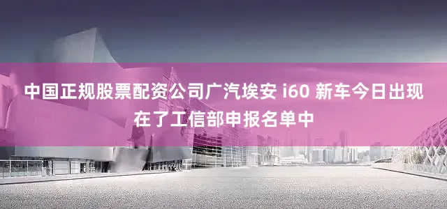 中国正规股票配资公司广汽埃安 i60 新车今日出现在了工信部申报名单中