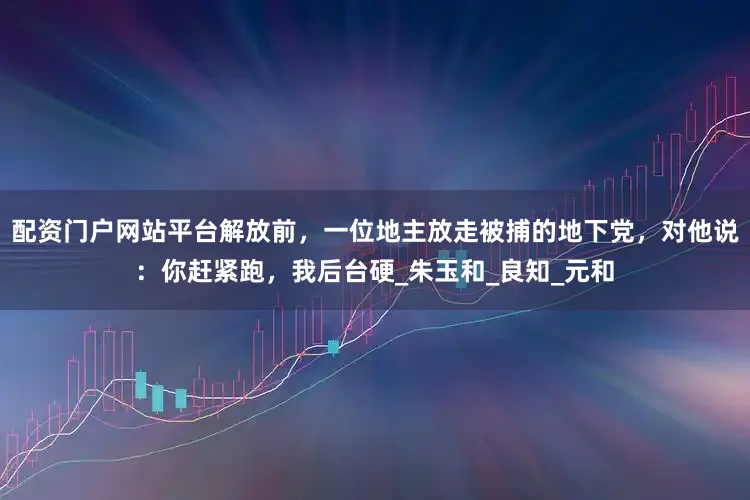配资门户网站平台解放前，一位地主放走被捕的地下党，对他说：你赶紧跑，我后台硬_朱玉和_良知_元和