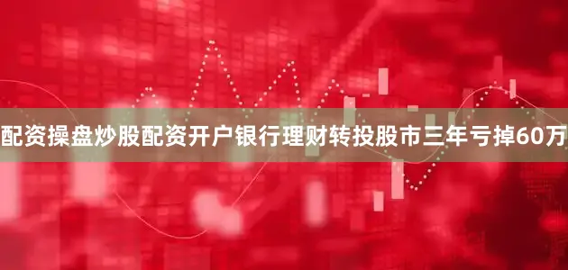 配资操盘炒股配资开户银行理财转投股市三年亏掉60万