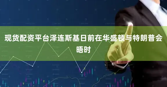 现货配资平台泽连斯基日前在华盛顿与特朗普会晤时