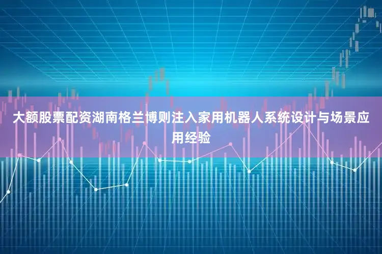 大额股票配资湖南格兰博则注入家用机器人系统设计与场景应用经验