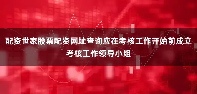 配资世家股票配资网址查询应在考核工作开始前成立考核工作领导小组