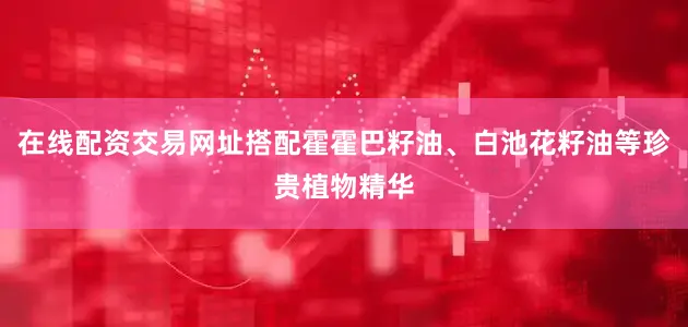 在线配资交易网址搭配霍霍巴籽油、白池花籽油等珍贵植物精华